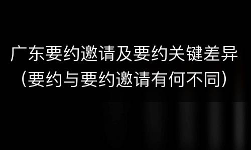 广东要约邀请及要约关键差异（要约与要约邀请有何不同）