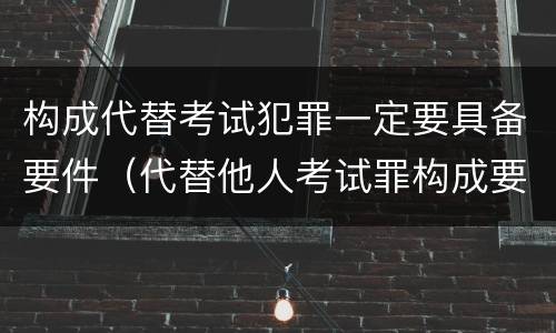 构成代替考试犯罪一定要具备要件（代替他人考试罪构成要件有何规定）