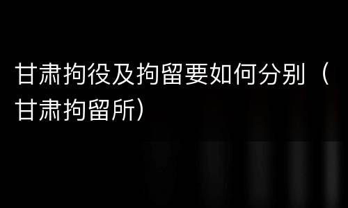 甘肃拘役及拘留要如何分别（甘肃拘留所）