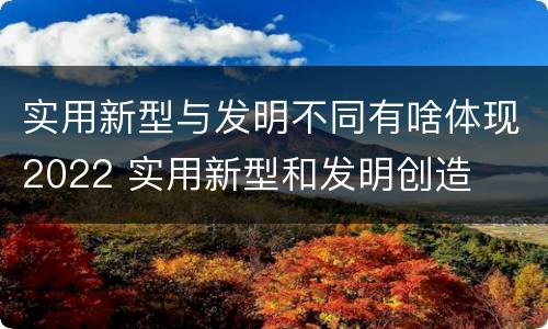 实用新型与发明不同有啥体现2022 实用新型和发明创造