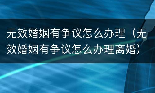 无效婚姻有争议怎么办理（无效婚姻有争议怎么办理离婚）