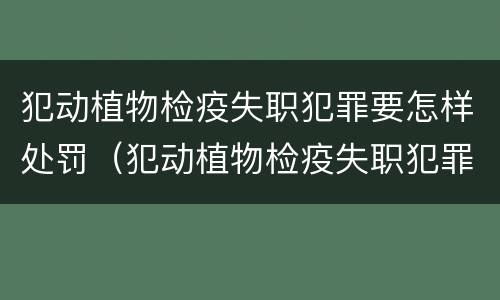 犯动植物检疫失职犯罪要怎样处罚（犯动植物检疫失职犯罪要怎样处罚呢）