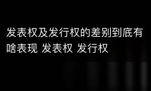 发表权及发行权的差别到底有啥表现 发表权 发行权