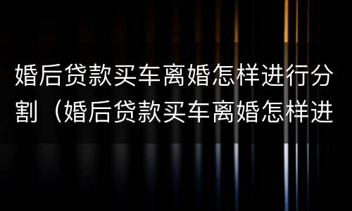 婚后贷款买车离婚怎样进行分割（婚后贷款买车离婚怎样进行分割）