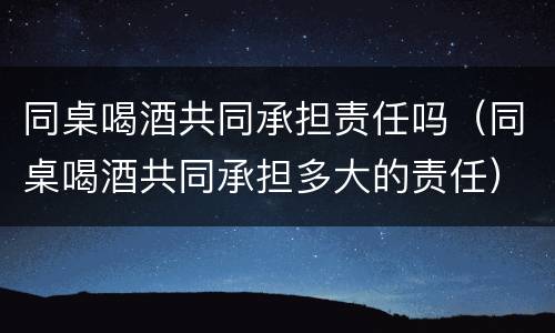 同桌喝酒共同承担责任吗（同桌喝酒共同承担多大的责任）