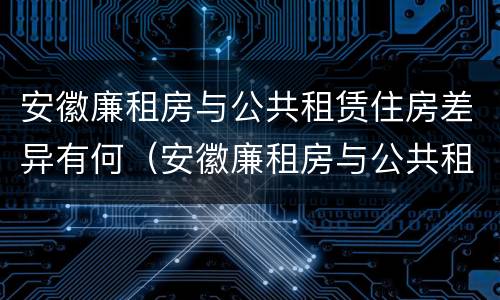 安徽廉租房与公共租赁住房差异有何（安徽廉租房与公共租赁住房差异有何规定）
