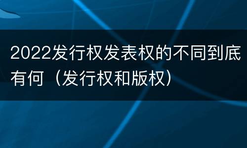 2022发行权发表权的不同到底有何（发行权和版权）