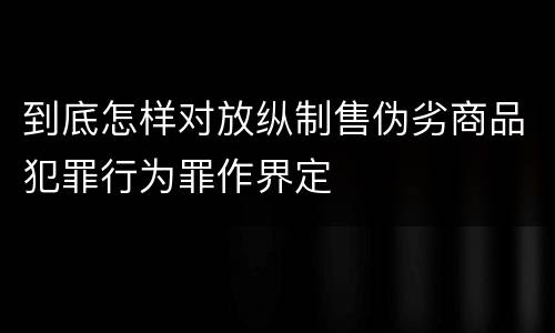 到底怎样对放纵制售伪劣商品犯罪行为罪作界定