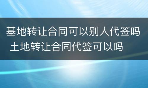 基地转让合同可以别人代签吗 土地转让合同代签可以吗