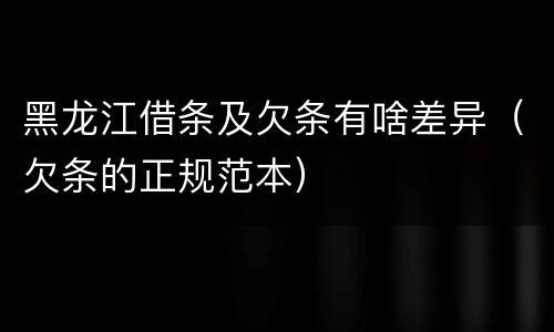 黑龙江借条及欠条有啥差异（欠条的正规范本）