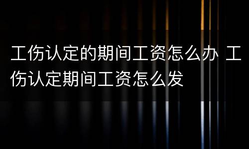 工伤认定的期间工资怎么办 工伤认定期间工资怎么发