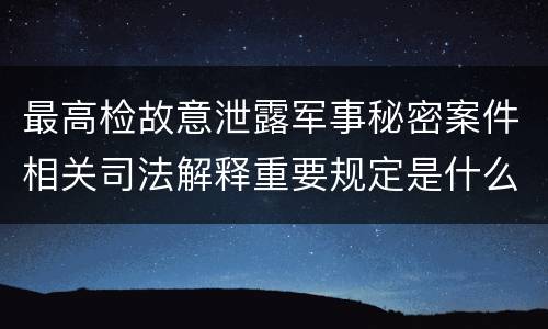 最高检故意泄露军事秘密案件相关司法解释重要规定是什么