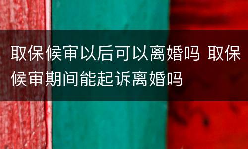 取保候审以后可以离婚吗 取保候审期间能起诉离婚吗