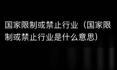 国家限制或禁止行业（国家限制或禁止行业是什么意思）
