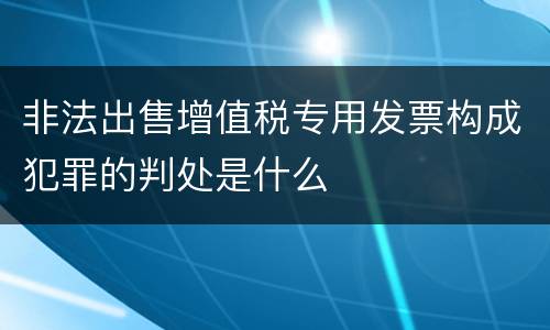 非法出售增值税专用发票构成犯罪的判处是什么
