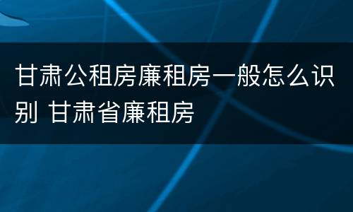 甘肃公租房廉租房一般怎么识别 甘肃省廉租房
