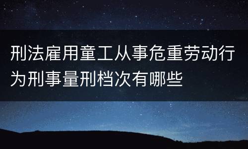 刑法雇用童工从事危重劳动行为刑事量刑档次有哪些
