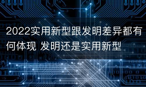 2022实用新型跟发明差异都有何体现 发明还是实用新型