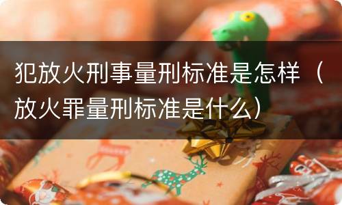 犯放火刑事量刑标准是怎样（放火罪量刑标准是什么）