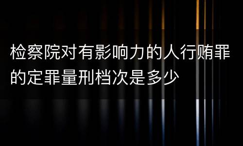 检察院对有影响力的人行贿罪的定罪量刑档次是多少