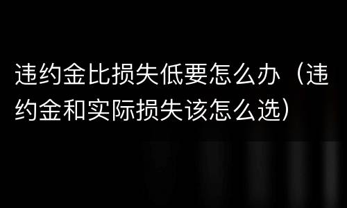 违约金比损失低要怎么办（违约金和实际损失该怎么选）