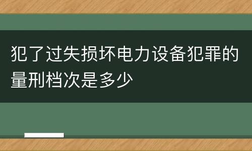 犯了过失损坏电力设备犯罪的量刑档次是多少