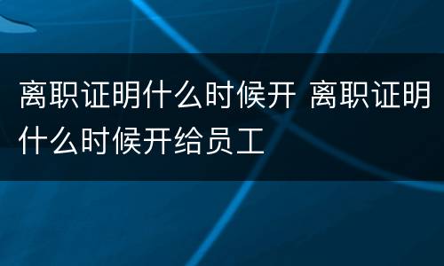 离职证明什么时候开 离职证明什么时候开给员工