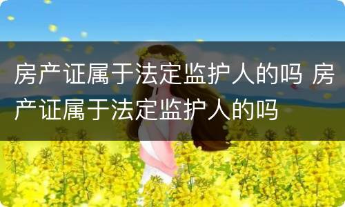 房产证属于法定监护人的吗 房产证属于法定监护人的吗