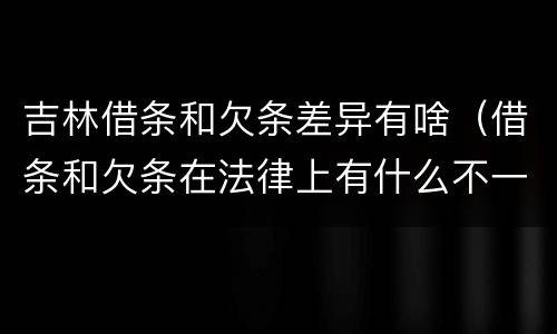 吉林借条和欠条差异有啥（借条和欠条在法律上有什么不一样的地方）