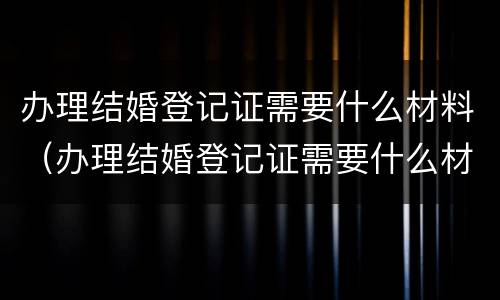 办理结婚登记证需要什么材料（办理结婚登记证需要什么材料和证件）