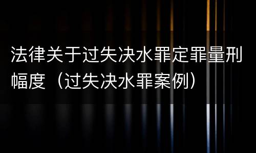 法律关于过失决水罪定罪量刑幅度（过失决水罪案例）