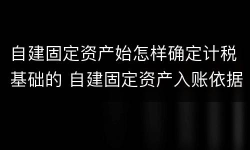 自建固定资产始怎样确定计税基础的 自建固定资产入账依据