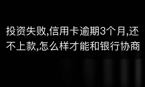 投资失败,信用卡逾期3个月,还不上款,怎么样才能和银行协商,每月还款