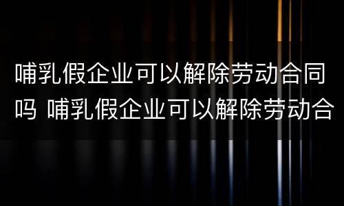哺乳假企业可以解除劳动合同吗 哺乳假企业可以解除劳动合同吗知乎