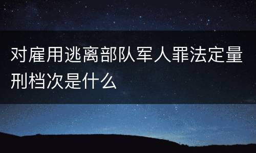 对雇用逃离部队军人罪法定量刑档次是什么