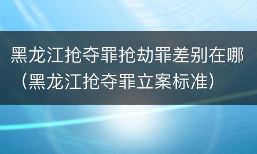 黑龙江抢夺罪抢劫罪差别在哪（黑龙江抢夺罪立案标准）