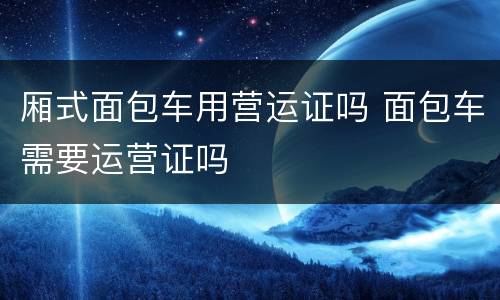 厢式面包车用营运证吗 面包车需要运营证吗
