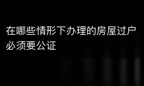 在哪些情形下办理的房屋过户必须要公证