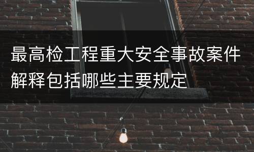 最高检工程重大安全事故案件解释包括哪些主要规定