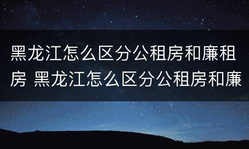 黑龙江怎么区分公租房和廉租房 黑龙江怎么区分公租房和廉租房的