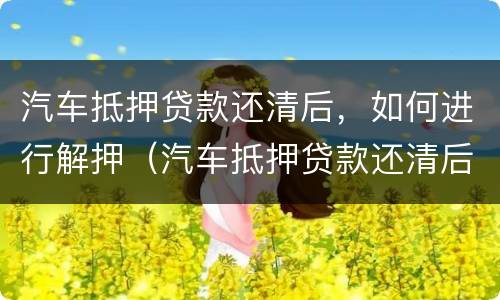 汽车抵押贷款还清后，如何进行解押（汽车抵押贷款还清后,如何进行解押）