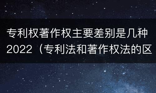 专利权著作权主要差别是几种2022（专利法和著作权法的区别）