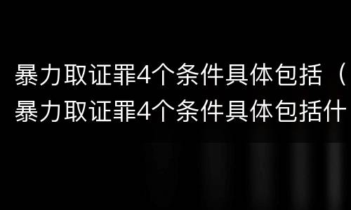 暴力取证罪4个条件具体包括（暴力取证罪4个条件具体包括什么）