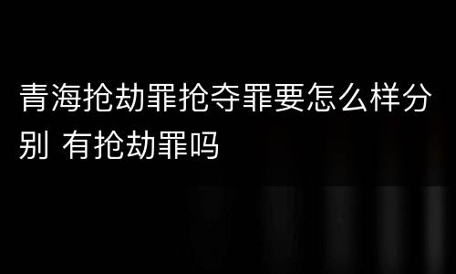 青海抢劫罪抢夺罪要怎么样分别 有抢劫罪吗