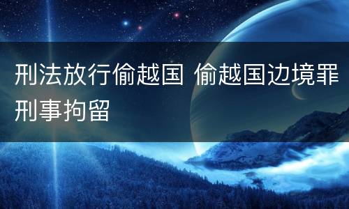 刑法放行偷越国 偷越国边境罪刑事拘留