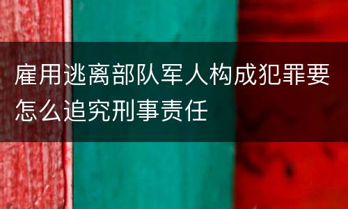 雇用逃离部队军人构成犯罪要怎么追究刑事责任