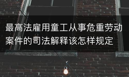 最高法雇用童工从事危重劳动案件的司法解释该怎样规定