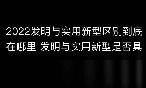 2022发明与实用新型区别到底在哪里 发明与实用新型是否具有实用性