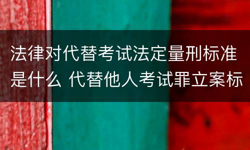 法律对代替考试法定量刑标准是什么 代替他人考试罪立案标准