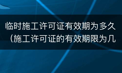 临时施工许可证有效期为多久（施工许可证的有效期限为几个月）